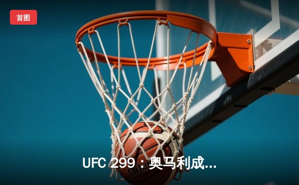 UFC 299：奥马利成功卫冕雏量级冠军，中国选手严晓南鏖战遗憾告负
