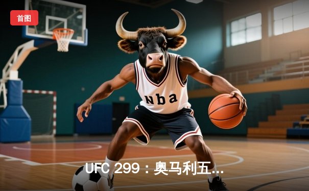 UFC 299：奥马利五回合碾压卫冕，雏量级新王朝正式确立